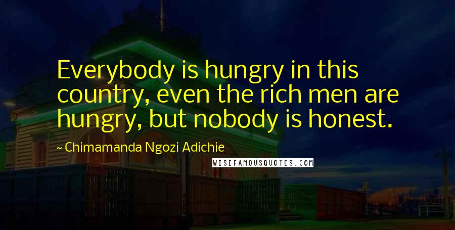 Chimamanda Ngozi Adichie Quotes: Everybody is hungry in this country, even the rich men are hungry, but nobody is honest.