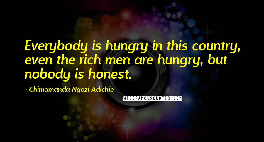 Chimamanda Ngozi Adichie Quotes: Everybody is hungry in this country, even the rich men are hungry, but nobody is honest.