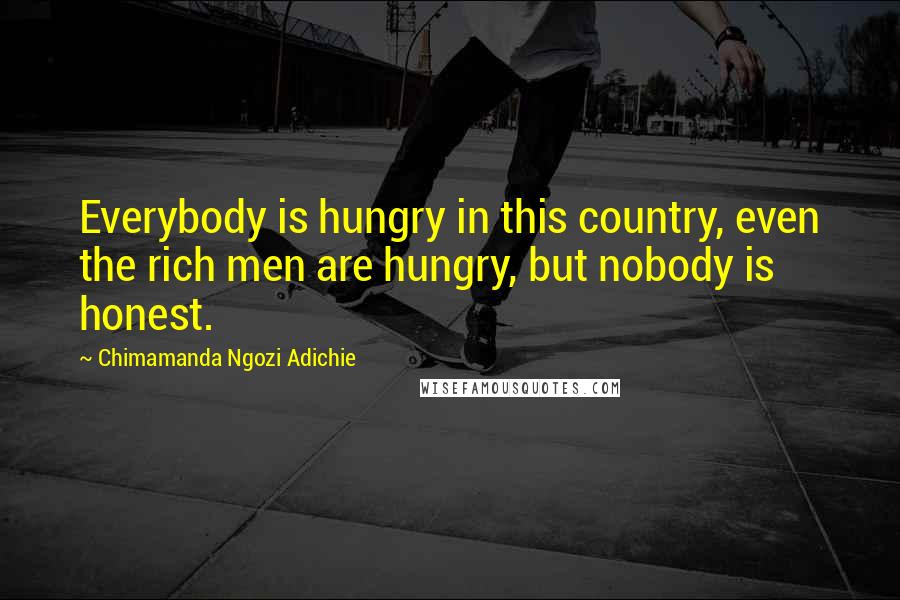 Chimamanda Ngozi Adichie Quotes: Everybody is hungry in this country, even the rich men are hungry, but nobody is honest.