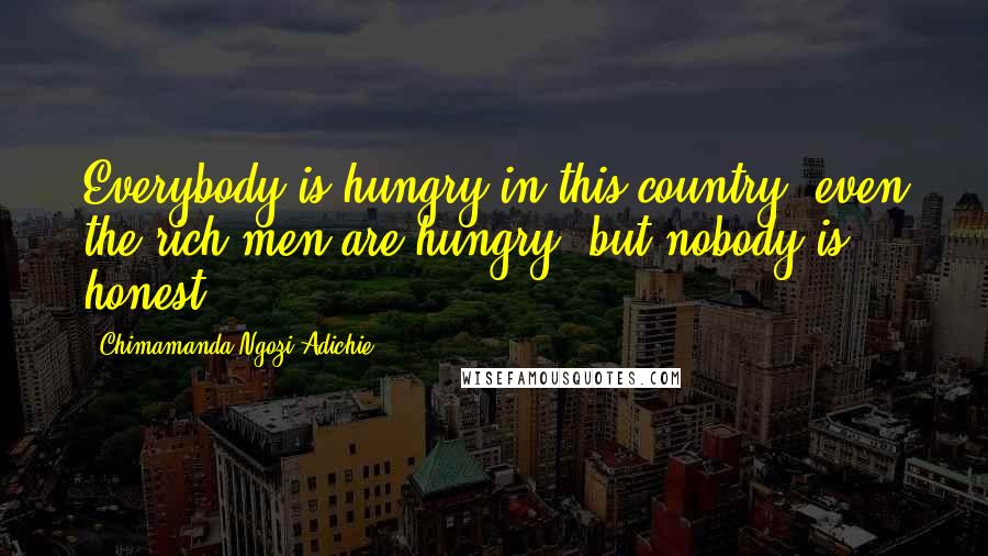 Chimamanda Ngozi Adichie Quotes: Everybody is hungry in this country, even the rich men are hungry, but nobody is honest.