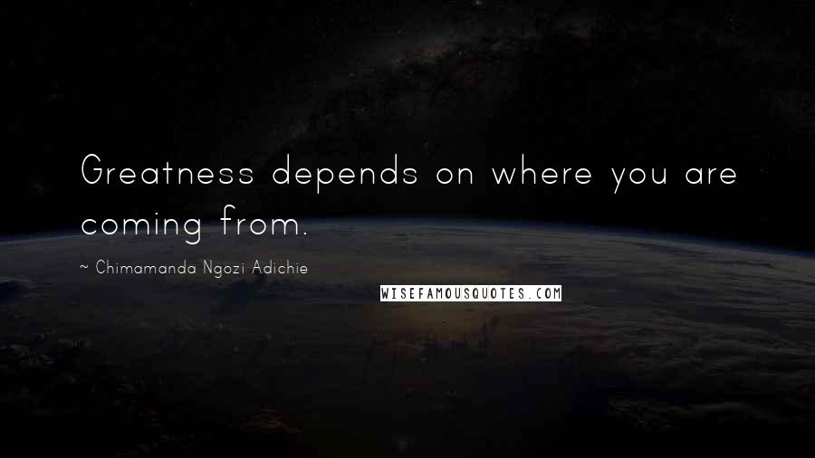 Chimamanda Ngozi Adichie Quotes: Greatness depends on where you are coming from.