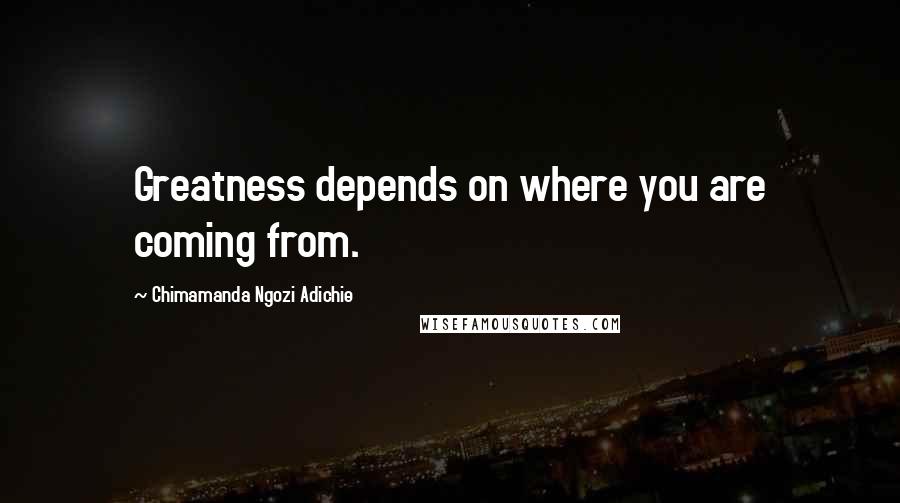 Chimamanda Ngozi Adichie Quotes: Greatness depends on where you are coming from.