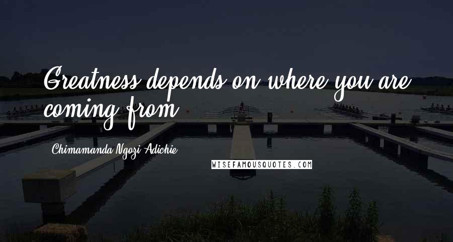 Chimamanda Ngozi Adichie Quotes: Greatness depends on where you are coming from.