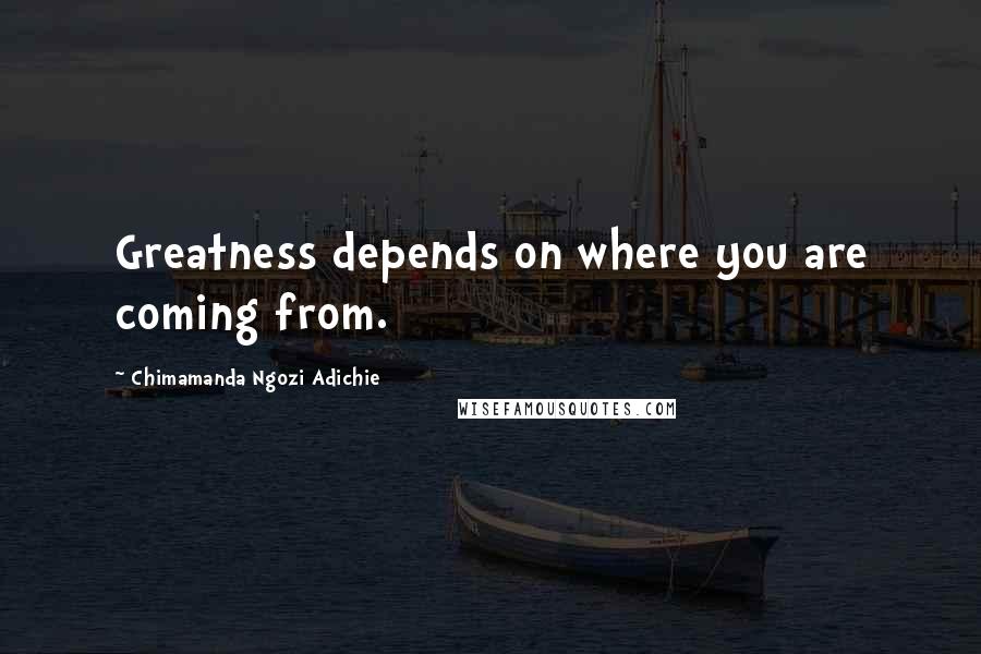 Chimamanda Ngozi Adichie Quotes: Greatness depends on where you are coming from.