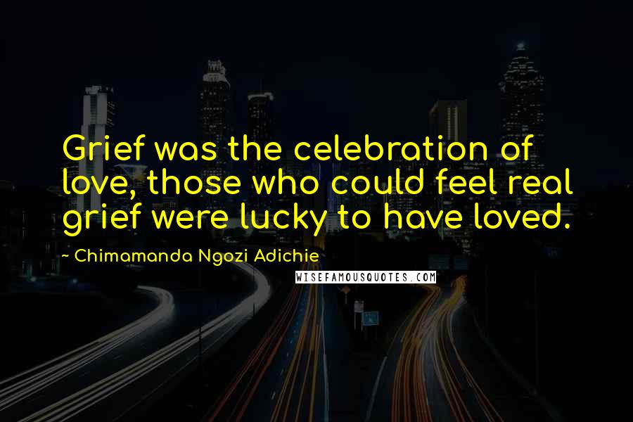 Chimamanda Ngozi Adichie Quotes: Grief was the celebration of love, those who could feel real grief were lucky to have loved.