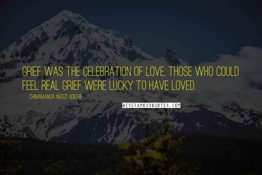 Chimamanda Ngozi Adichie Quotes: Grief was the celebration of love, those who could feel real grief were lucky to have loved.