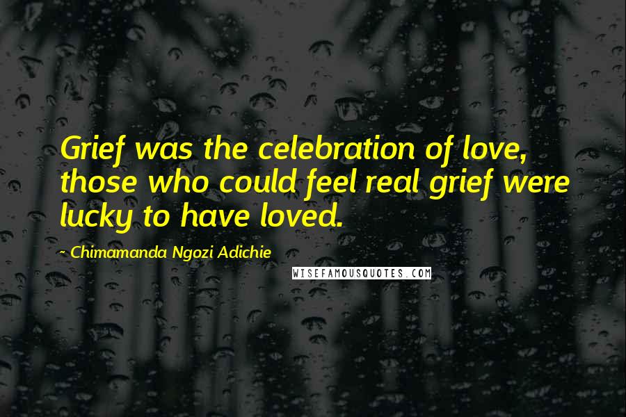 Chimamanda Ngozi Adichie Quotes: Grief was the celebration of love, those who could feel real grief were lucky to have loved.