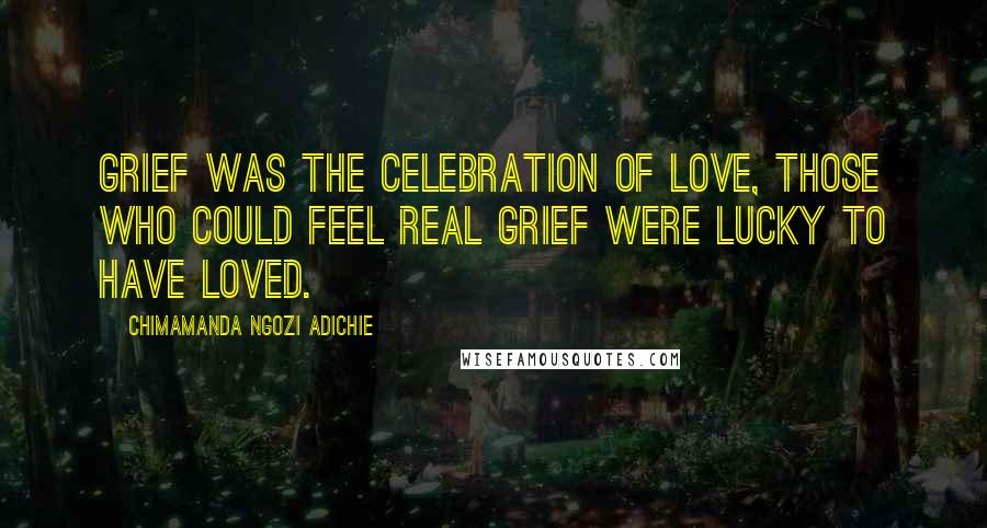 Chimamanda Ngozi Adichie Quotes: Grief was the celebration of love, those who could feel real grief were lucky to have loved.