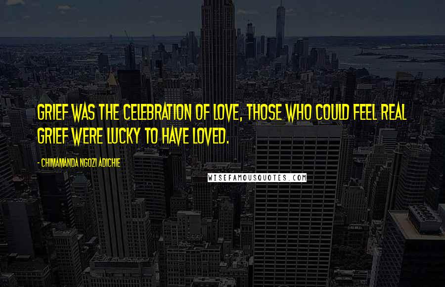 Chimamanda Ngozi Adichie Quotes: Grief was the celebration of love, those who could feel real grief were lucky to have loved.