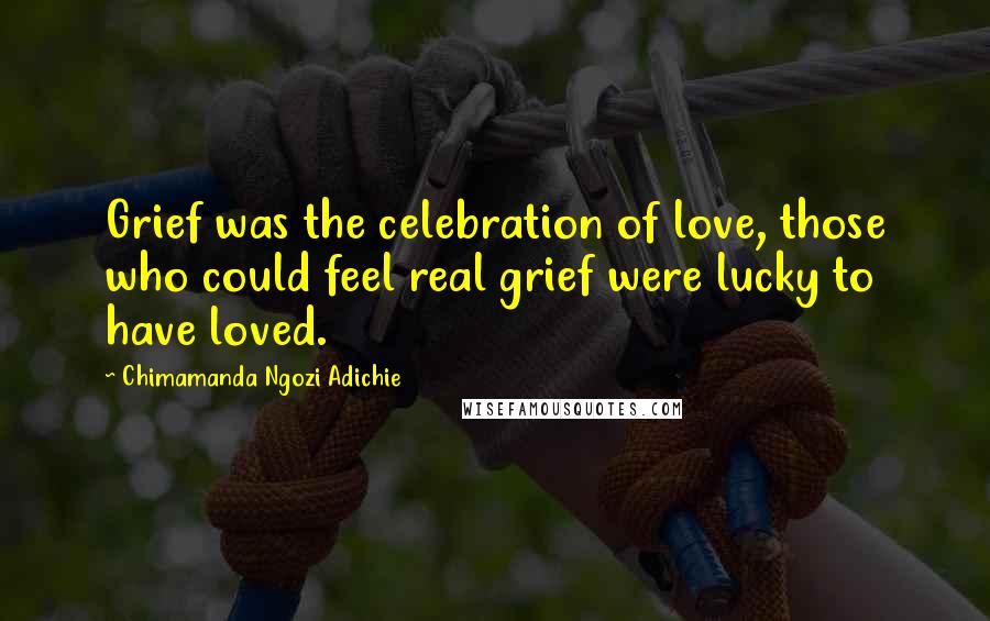 Chimamanda Ngozi Adichie Quotes: Grief was the celebration of love, those who could feel real grief were lucky to have loved.