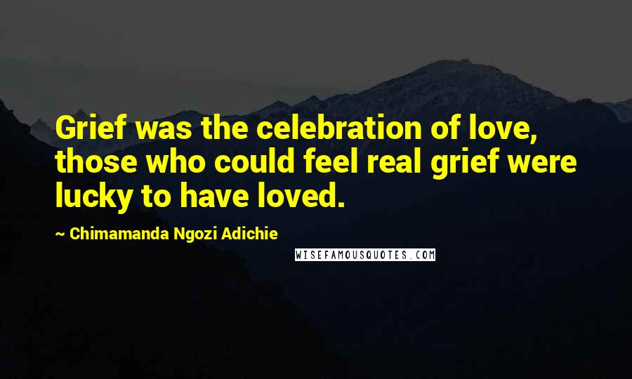 Chimamanda Ngozi Adichie Quotes: Grief was the celebration of love, those who could feel real grief were lucky to have loved.