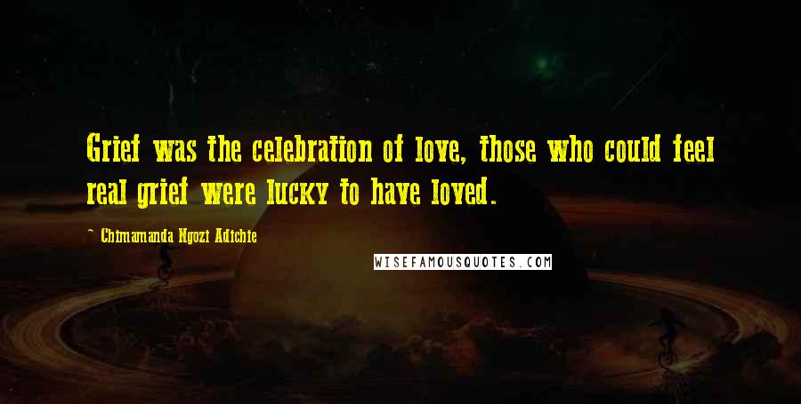 Chimamanda Ngozi Adichie Quotes: Grief was the celebration of love, those who could feel real grief were lucky to have loved.