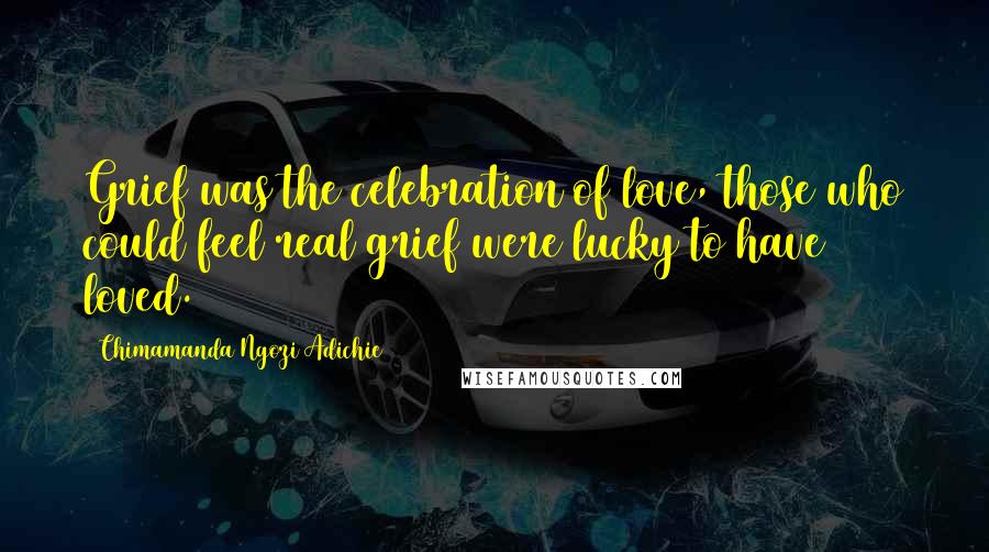 Chimamanda Ngozi Adichie Quotes: Grief was the celebration of love, those who could feel real grief were lucky to have loved.