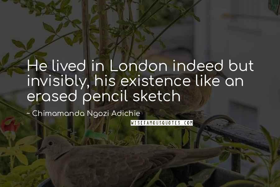 Chimamanda Ngozi Adichie Quotes: He lived in London indeed but invisibly, his existence like an erased pencil sketch