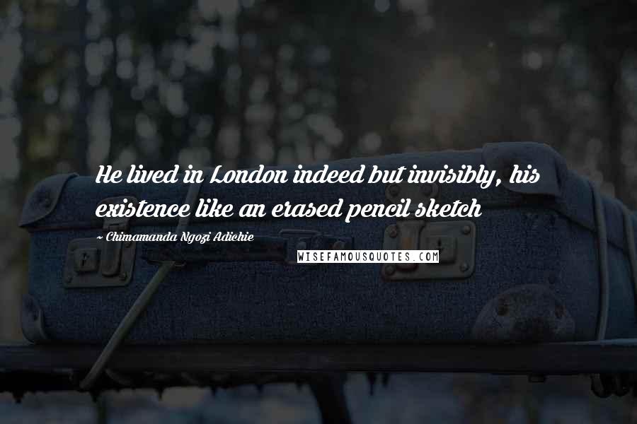 Chimamanda Ngozi Adichie Quotes: He lived in London indeed but invisibly, his existence like an erased pencil sketch