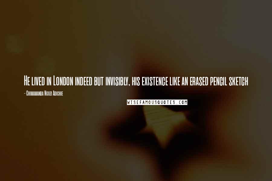 Chimamanda Ngozi Adichie Quotes: He lived in London indeed but invisibly, his existence like an erased pencil sketch