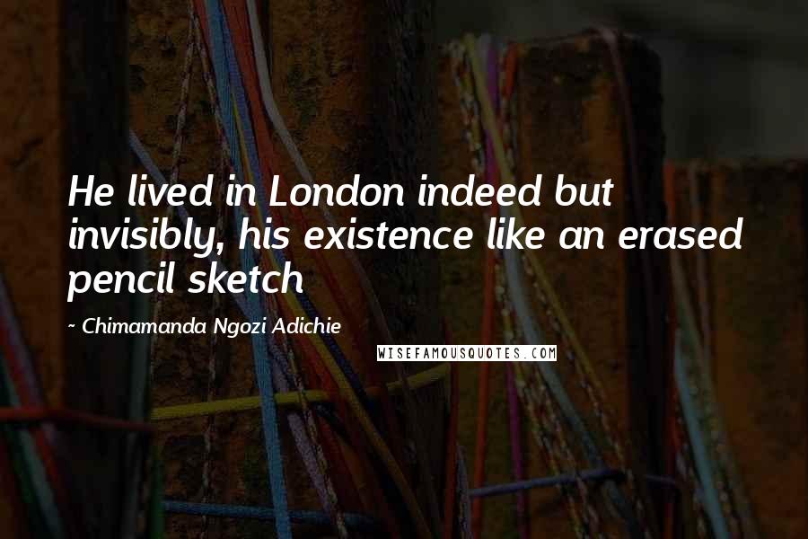 Chimamanda Ngozi Adichie Quotes: He lived in London indeed but invisibly, his existence like an erased pencil sketch