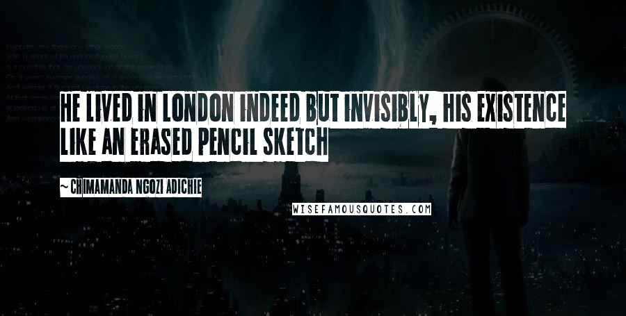 Chimamanda Ngozi Adichie Quotes: He lived in London indeed but invisibly, his existence like an erased pencil sketch