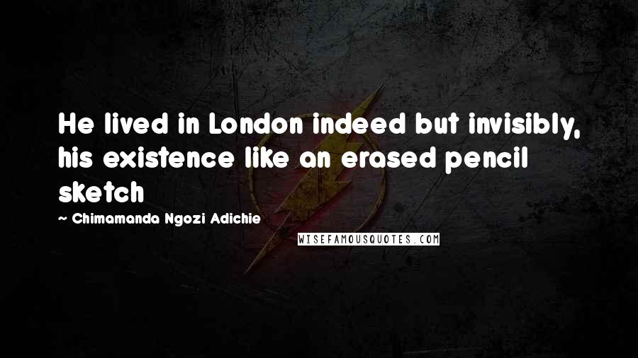 Chimamanda Ngozi Adichie Quotes: He lived in London indeed but invisibly, his existence like an erased pencil sketch