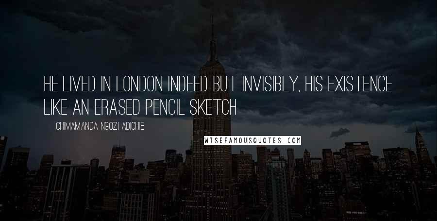 Chimamanda Ngozi Adichie Quotes: He lived in London indeed but invisibly, his existence like an erased pencil sketch