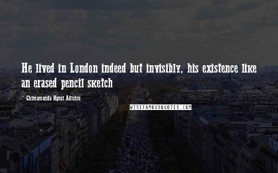 Chimamanda Ngozi Adichie Quotes: He lived in London indeed but invisibly, his existence like an erased pencil sketch