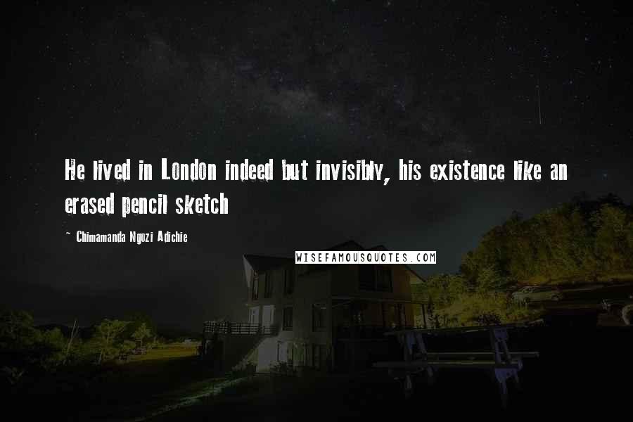 Chimamanda Ngozi Adichie Quotes: He lived in London indeed but invisibly, his existence like an erased pencil sketch