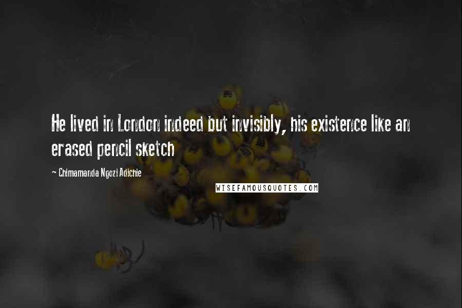 Chimamanda Ngozi Adichie Quotes: He lived in London indeed but invisibly, his existence like an erased pencil sketch