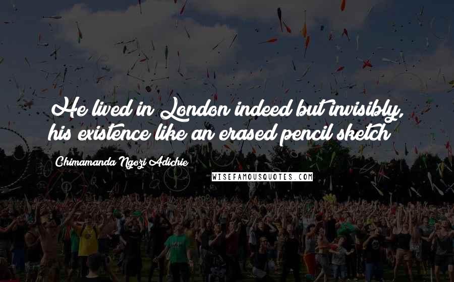 Chimamanda Ngozi Adichie Quotes: He lived in London indeed but invisibly, his existence like an erased pencil sketch