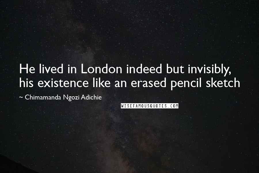 Chimamanda Ngozi Adichie Quotes: He lived in London indeed but invisibly, his existence like an erased pencil sketch