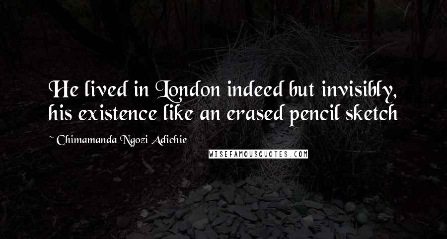Chimamanda Ngozi Adichie Quotes: He lived in London indeed but invisibly, his existence like an erased pencil sketch