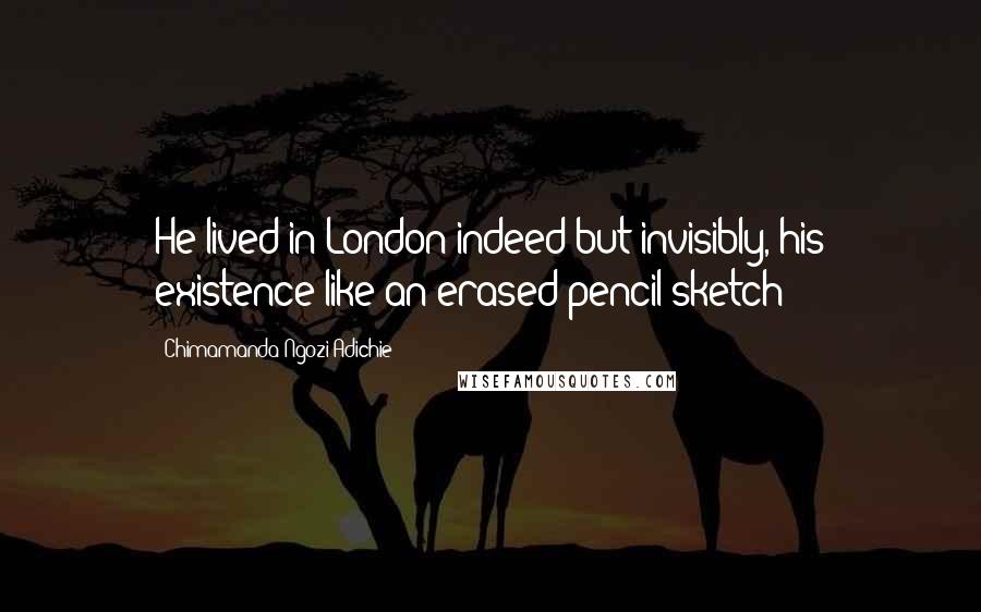 Chimamanda Ngozi Adichie Quotes: He lived in London indeed but invisibly, his existence like an erased pencil sketch