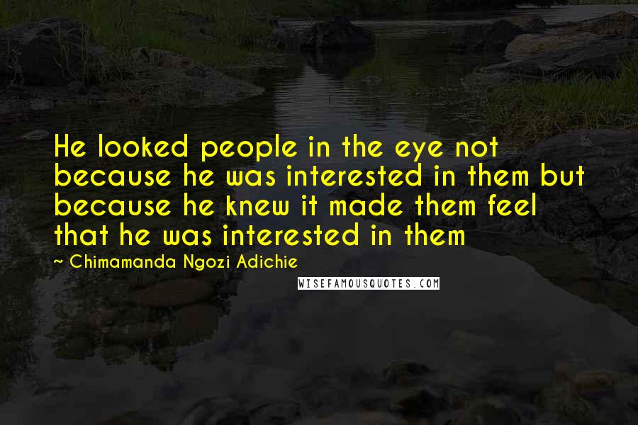 Chimamanda Ngozi Adichie Quotes: He looked people in the eye not because he was interested in them but because he knew it made them feel that he was interested in them