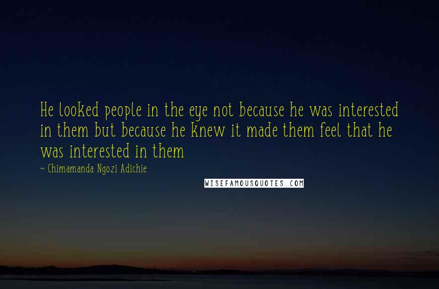 Chimamanda Ngozi Adichie Quotes: He looked people in the eye not because he was interested in them but because he knew it made them feel that he was interested in them