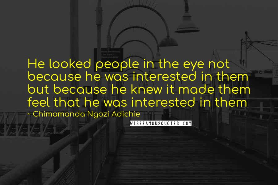 Chimamanda Ngozi Adichie Quotes: He looked people in the eye not because he was interested in them but because he knew it made them feel that he was interested in them