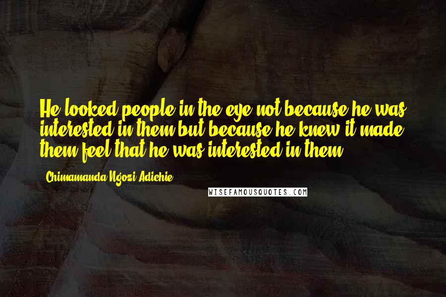 Chimamanda Ngozi Adichie Quotes: He looked people in the eye not because he was interested in them but because he knew it made them feel that he was interested in them