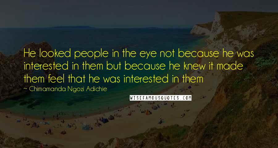 Chimamanda Ngozi Adichie Quotes: He looked people in the eye not because he was interested in them but because he knew it made them feel that he was interested in them