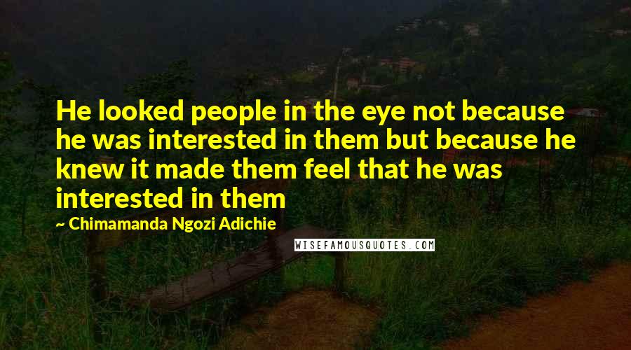 Chimamanda Ngozi Adichie Quotes: He looked people in the eye not because he was interested in them but because he knew it made them feel that he was interested in them