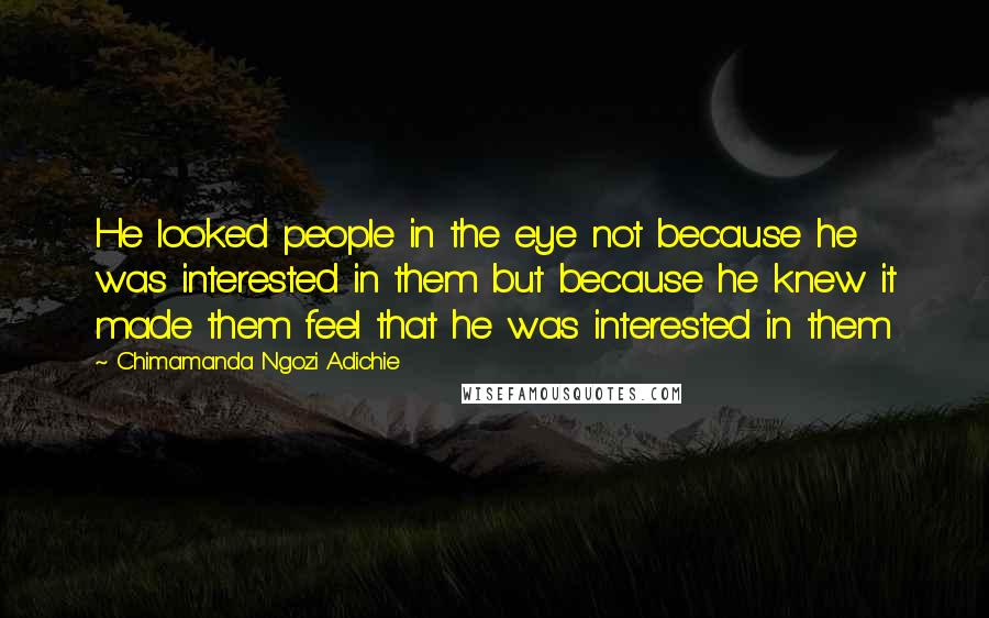 Chimamanda Ngozi Adichie Quotes: He looked people in the eye not because he was interested in them but because he knew it made them feel that he was interested in them