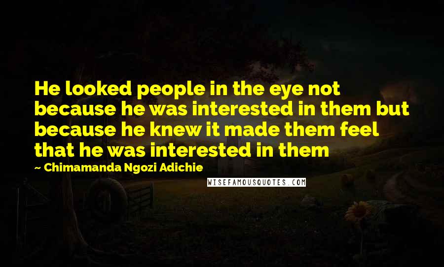 Chimamanda Ngozi Adichie Quotes: He looked people in the eye not because he was interested in them but because he knew it made them feel that he was interested in them