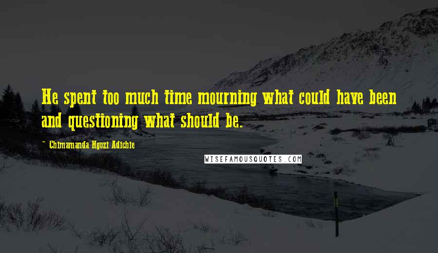 Chimamanda Ngozi Adichie Quotes: He spent too much time mourning what could have been and questioning what should be.