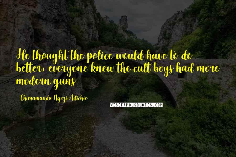 Chimamanda Ngozi Adichie Quotes: He thought the police would have to do better; everyone knew the cult boys had more modern guns