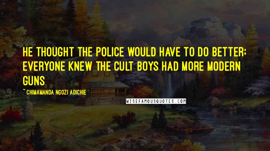 Chimamanda Ngozi Adichie Quotes: He thought the police would have to do better; everyone knew the cult boys had more modern guns