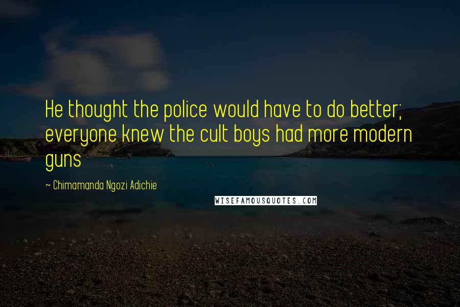 Chimamanda Ngozi Adichie Quotes: He thought the police would have to do better; everyone knew the cult boys had more modern guns