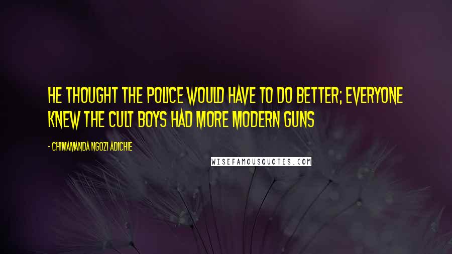 Chimamanda Ngozi Adichie Quotes: He thought the police would have to do better; everyone knew the cult boys had more modern guns