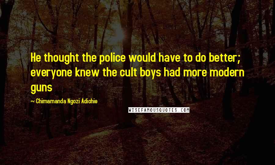 Chimamanda Ngozi Adichie Quotes: He thought the police would have to do better; everyone knew the cult boys had more modern guns