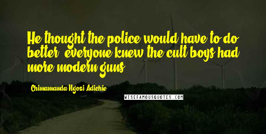 Chimamanda Ngozi Adichie Quotes: He thought the police would have to do better; everyone knew the cult boys had more modern guns