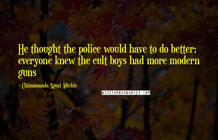 Chimamanda Ngozi Adichie Quotes: He thought the police would have to do better; everyone knew the cult boys had more modern guns