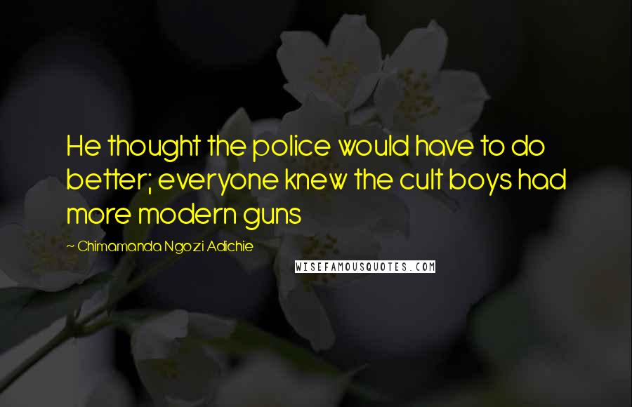 Chimamanda Ngozi Adichie Quotes: He thought the police would have to do better; everyone knew the cult boys had more modern guns