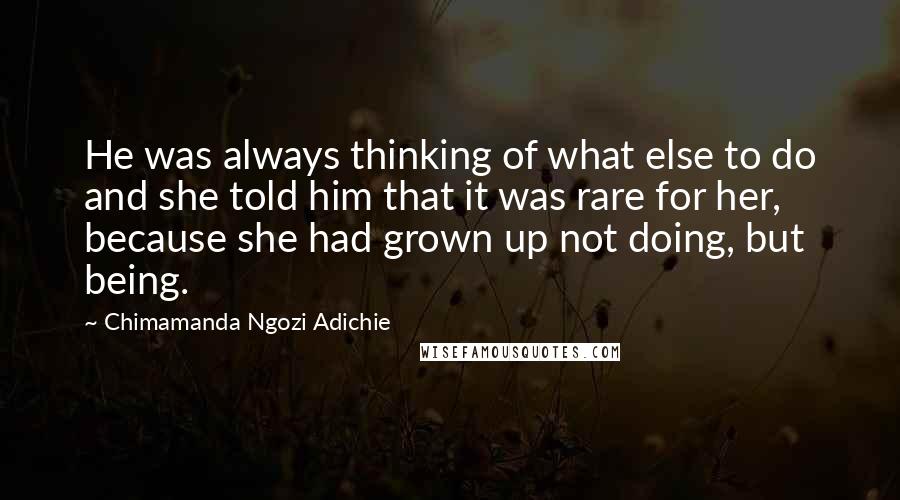 Chimamanda Ngozi Adichie Quotes: He was always thinking of what else to do and she told him that it was rare for her, because she had grown up not doing, but being.