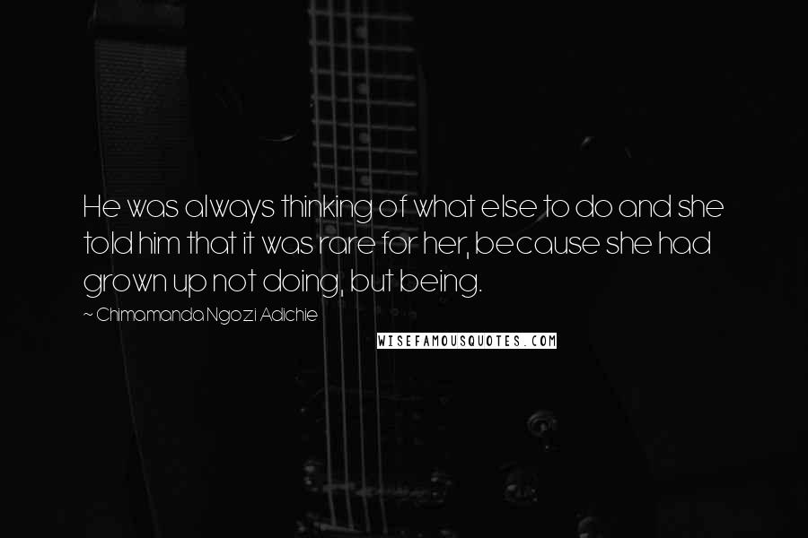 Chimamanda Ngozi Adichie Quotes: He was always thinking of what else to do and she told him that it was rare for her, because she had grown up not doing, but being.